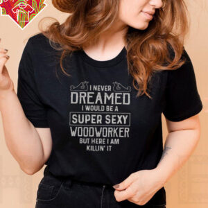 Nice I Never Dreamed I Would Be A Super Sexy Wood Worker But Here I Am Killin’ It T Shirt