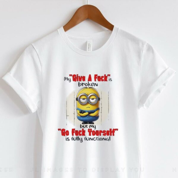 Minions my give a fucks broken but my go fuck yourself is fully functional shirt