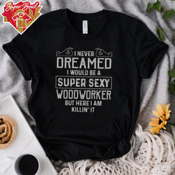 Nice I Never Dreamed I Would Be A Super Sexy Wood Worker But Here I Am Killin’ It T Shirt