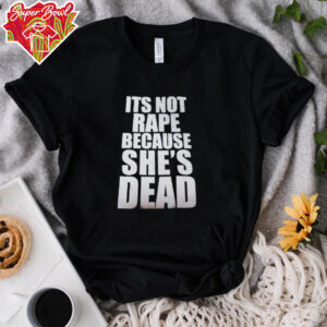 It’s not rape because she’s dead shirt